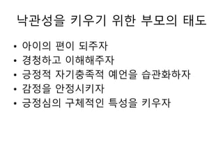 낙관성을 키우기 위한 부모의 태도
• 아이의 편이 되주자
• 경청하고 이해해주자
• 긍정적 자기충족적 예언을 습관화하자
• 감정을 안정시키자
• 긍정심의 구체적인 특성을 키우자
 