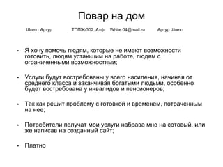 Повар на дом
• Я хочу помочь людям, которые не имеют возможности
готовить, людям устающим на работе, людям с
ограниченными возможностями;
• Услуги будут востребованы у всего насиления, начиная от
среднего класса и заканчивая богатыми людьми, особенно
будет востребована у инвалидов и пенсионеров;
• Так как решит проблему с готовкой и временем, потраченным
на нее;
• Потребители получат мои услуги набрава мне на сотовый, или
же написав на созданный сайт;
• Платно
Шпехт Артур ТППЖ-302, Атф White.04@mail.ru Артур Шпехт
 