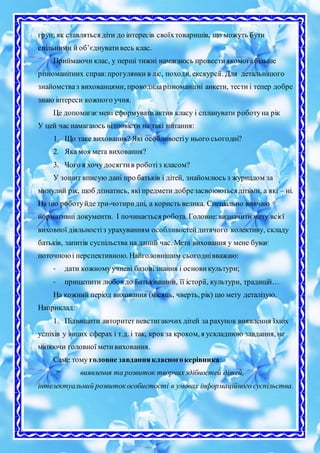 груп; як ставляться діти до інтересів своїхтоваришів, що можуть бути
спільними й об’єднувативесь клас.
Приймаючи клас, у перші тижні намагаюсь провестиякомогабільше
різноманітних справ:прогулянки в ліс, походи, екскурсії. Для детальнішого
знайомстваз вихованцями, проводиларізноманітні анкети, тести і тепер добре
знаю інтереси кожного учня.
Це допомагаємені сформуватиактив класу і спланувати роботуна рік
У цей час намагаюсь відповісти на такі питання:
1. Що таке виховання? Які особливостіу нього сьогодні?
2. Яка моя мета виховання?
3. Чого я хочу досягтив роботіз класом?
У зошит вписую дані про батьків і дітей, знайомлюсь з журналом за
минулий рік, щоб дізнатись, які предмети добрезасвоюютьсядітьми, а які – ні.
На цю роботуйде три-чотиридні, а користь велика. Спеціально вивчаю
нормативні документи. І починається робота. Головне:визначити мету всієї
виховної діяльностіз урахуванням особливостейдитячого колективу, складу
батьків, запитів суспільства на даний час. Мета виховання у мене буває
поточноюі перспективною. Найголовнішим сьогоднівважаю:
- дати кожномуучневі базовізнання і основикультури;
- прищепити любов до Батьківщини, її історії, культури, традицій…
На кожний період виховання (місяць, чверть, рік) цю мету деталізую.
Наприклад:
1. Підвищити авторитет невстигаючих дітей за рахунок виявлення їхніх
успіхів у інших сферах і т.д. і так, крокза кроком, я ускладнюю завдання, не
міняючи головної метивиховання.
Саме тому головне завданнякласногокерівника:
виявлення та розвиток творчихздібностей дітей,
інтелектуальний розвиток особистості в умовах інформаційного суспільства.
 