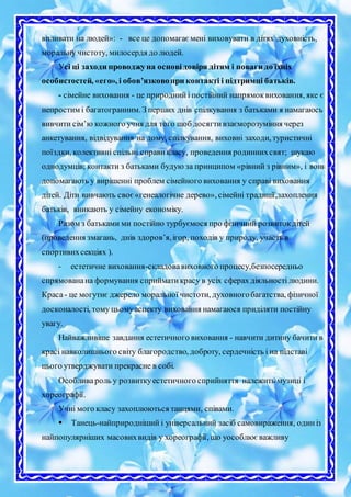 впливати на людей»: - все це допомагаємені виховувати в дітях духовність,
моральну чистоту, милосердя до людей.
Усі ці заходи проводжуна основідовіря дітям і поваги до їхніх
особистостей, «его», і обов’язковопри контакті і підтримці батьків.
- сімейне виховання - це природнийі постійний напрямоквиховання, яке є
непростим і багатогранним. З перших днів спілкування з батьками я намагаюсь
вивчити сім’ю кожного учня для того щоб досягтивзаєморозуміння через
анкетування, відвідування на дому, спілкування, виховні заходи, туристичні
поїздки, колективні спільні справикласу, проведення родиннихсвят; шукаю
однодумців; контакти з батьками будую за принципом «рівний з рівним», і вони
допомагають у вирішенні проблем сімейного виховання у справі виховання
дітей. Діти вивчають своє«генеалогічне дерево», сімейні традиції,захоплення
батьків, вникають у сімейну економіку.
Разом з батьками ми постійно турбуємося про фізичний розвитокдітей
(проведення змагань, днів здоров’я,ігор, походів у природу, участь в
спортивнхсекціях ).
- естетичне виховання-складовавиховного процесу,безпосередньо
спрямованана формування сприйматикрасу в усіх сферах діяльності людини.
Краса- це могутнє джерело моральної чистоти, духовногобагатства, фізичної
досконалості, тому цьомуаспекту виховання намагаюся приділяти постійну
увагу.
Найважливіше завдання естетичного виховання - навчити дитину бачити в
красі навколишнього світу благородство, доброту, сердечність і на підставі
цього утверджувати прекрасне в собі.
Особливароль у розвиткуестетичного сприйняття належить музиці і
хореографії.
Учні мого класу захоплюються танцями, співами.
 Танець-найприродніший і універсальний засіб самовираження, одиніз
найпопулярніших масовихвидів у хореографії, що уособлюєважливу
 