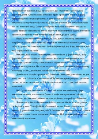 організаційних навичок. Іноді легше десять раз зробитивсе самому, ніж
доручитидітям. Але потужний виховний ефект приносять лише ті справи,
організаторамиі виконавцямияких є діти. Ретельна підготовка будь-якого
виховного заходубез поспіху має іноді більше значення для виховання учнів,
ніж сам виховний захід. Саме в план краще включати ті справиі заходи, які
можна ретельно підготувати, якісно провести, які безперечно будуть виконані і
принесуть колективу класу моральнезадоволення, радість успіху.
Перед плануванням своєї роботи,на мою думку, класному керівникові
потрібно подумати заздалегідь про коефіцієнт виховної дії класної години,
тобто подумати не тільки про зміст і обсяг інформації, але й про враження, яке
вона справлятиме на учнів.
Важливо, щоб класні годинипроходилине тільки у формілекцій, а й у
формівільного дискусійного спілкування. Учні вчаться сперечатися не за
допомогоюгучного голосу, а завдякисилі переконання. Головне, щоб учні
навчилися спілкуватися. На таких заходах потрібно створюватидоброзичливу
атмосферу у класі, допомогтикожній дитині виразитисебе.
Деякі свята, зустрічі приводимо з батьками і виходить дуже цікаво як для
дітей, так і для їх батьків. Саме завдяки КТС ми виховуємо рішучих, сміливих,
готовихна ризик людей, що не бояться помилятися; це і є для дітей школою
демократії.
В.О.Сухомлинськийписав: « В наші дні немає важливішого у сфері
виховання завдання, ніж навчити батька й матір виховувати своїхдітей».
Велика частина виховної роботикласного керівника - це роботаз батьками.
Я починаю роботуз батьками не із батьківських зборів, а з відвідування
своїхучнів удома. У неофіційній обстановці, вдома, більше дізнаєшся про
дитину, її уподобання, стосункиу сім’ї. Вважаю, що ефективність моєї роботи
цілком пов’язаназ тісним контактом з батьками. Цей напрям роботиможна
вважати найскладнішим.
 