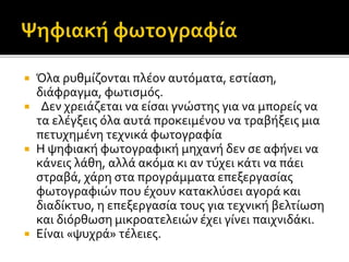 Όλα ρυθμίζονται πλέον αυτόματα, εστίαση,
διάφραγμα, φωτισμός.
 Δεν χρειάζεται να είσαι γνώστης για να μπορείς να
τα ελέγξεις όλα αυτά προκειμένου να τραβήξεις μια
πετυχημένη τεχνικά φωτογραφία
 Η ψηφιακή φωτογραφική μηχανή δεν σε αφήνει να
κάνεις λάθη, αλλά ακόμα κι αν τύχει κάτι να πάει
στραβά, χάρη στα προγράμματα επεξεργασίας
φωτογραφιών που έχουν κατακλύσει αγορά και
διαδίκτυο, η επεξεργασία τους για τεχνική βελτίωση
και διόρθωση μικρoατελειών έχει γίνει παιχνιδάκι.
 Είναι «ψυχρά» τέλειες.
 