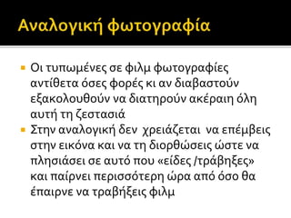  Οι τυπωμένες σε φιλμ φωτογραφίες
αντίθετα όσες φορές κι αν διαβαστούν
εξακολουθούν να διατηρούν ακέραιη όλη
αυτή τη ζεστασιά
 Στην αναλογική δεν χρειάζεται να επέμβεις
στην εικόνα και να τη διορθώσεις ώστε να
πλησιάσει σε αυτό που «είδες /τράβηξες»
και παίρνει περισσότερη ώρα από όσο θα
έπαιρνε να τραβήξεις φιλμ
 