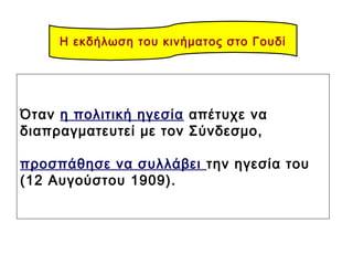 Όταν η πολιτική ηγεσία απέτυχε να
διαπραγματευτεί με τον Σύνδεσμο,
προσπάθησε να συλλάβει την ηγεσία του
(12 Αυγούστου 1909).
Η εκδήλωση του κινήματος στο Γουδί
 