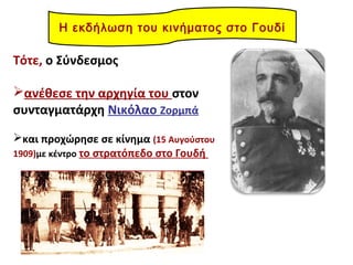 Τότε, ο Σύνδεσμος
ανέθεσε την αρχηγία του στον
συνταγματάρχη Νικόλαο Ζορμπά
και προχώρησε σε κίνημα (15 Αυγούστου
1909)με κέντρο το στρατόπεδο στο Γουδή
Η εκδήλωση του κινήματος στο Γουδί
 