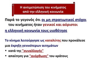 Παρά το γεγονός ότι οι μη στρατιωτικοί στόχοι
του κινήματος ήταν γενικοί και αόριστοι
η ελληνική κοινωνία τους υιοθέτησε
Το κίνημα λειτούργησε ως καταλύτης που προκάλεσε
μια έκρηξη γενικότερων αιτημάτων
• κατά της "συναλλαγής"
• απαίτηση για "ανόρθωση" του κράτους
Η αντιμετώπιση του κινήματος
από την ελληνική κοινωνία
 