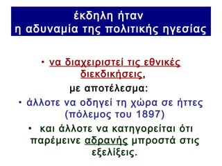 έκδηλη ήταν
η αδυναμία της πολιτικής ηγεσίας
• να διαχειριστεί τις εθνικές
διεκδικήσεις,
με αποτέλεσμα:
• άλλοτε να οδηγεί τη χώρα σε ήττες
(πόλεμος του 1897)
• και άλλοτε να κατηγορείται ότι
παρέμεινε αδρανής μπροστά στις
εξελίξεις.
 