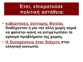 Έτσι, επικρατούσε
πολιτική αστάθεια:
• κυβερνήσεις σύντομης θητείας
διαδέχονταν η μία την άλλη χωρίς καμιά
να φαίνεται ικανή να αντιμετωπίσει τα
κρίσιμα προβλήματα της χώρας.
• Η δυσαρέσκεια ήταν διάχυτη στην
ελληνική κοινωνία.
 