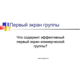 Первый экран группы
Что содержит эффективный
первый экран коммерческой
группы?
www.mysina.ru
 