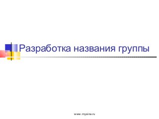 Разработка названия группы
www.mysina.ru
 
