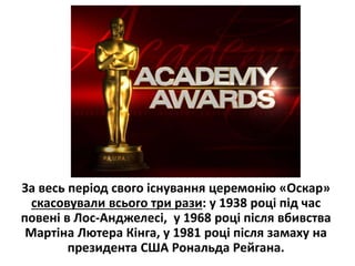 За весь період свого існування церемонію «Оскар»
скасовували всього три рази: у 1938 році під час
повені в Лос-Анджелесі, у 1968 році після вбивства
Мартіна Лютера Кінга, у 1981 році після замаху на
президента США Рональда Рейгана.
 