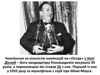Чемпіоном за кількістю номінацій на «Оскар» є Уолт
Дісней – його кандидатуру Кіноакадемія висувала 59
разів, а переможцем він ставав 26 з них. Перший із них
у 1932 році за мультфільм з серії про Міккі-Мауса.
 