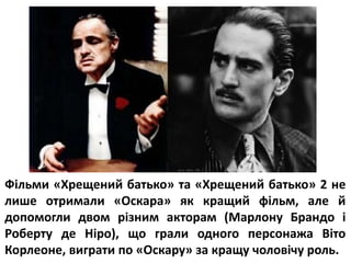 Фільми «Хрещений батько» та «Хрещений батько» 2 не
лише отримали «Оскара» як кращий фільм, але й
допомогли двом різним акторам (Марлону Брандо і
Роберту де Ніро), що грали одного персонажа Віто
Корлеоне, виграти по «Оскару» за кращу чоловічу роль.
 