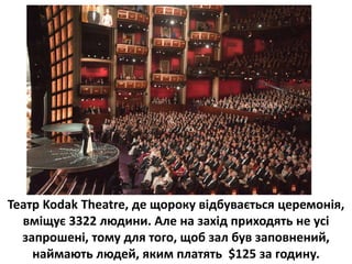 Театр Kodak Theatre, де щороку відбувається церемонія,
вміщує 3322 людини. Але на захід приходять не усі
запрошені, тому для того, щоб зал був заповнений,
наймають людей, яким платять $125 за годину.
 