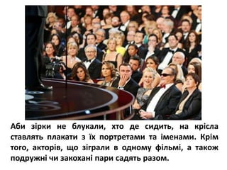Аби зірки не блукали, хто де сидить, на крісла
ставлять плакати з їх портретами та іменами. Крім
того, акторів, що зіграли в одному фільмі, а також
подружні чи закохані пари садять разом.
 