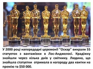 У 2000 році напередодні церемонії "Оскар" викрали 55
статуеток з вантажівки в Лос-Анджелосі. Крадіжку
знайшли через кілька днів у смітнику. Людина, що
знайшла статуетки отримала в нагороду два квитки на
премію та $50 000.
 