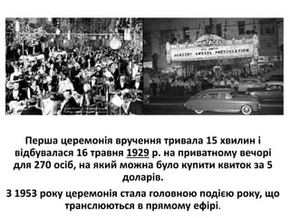 Перша церемонія вручення тривала 15 хвилин і
відбувалася 16 травня 1929 р. на приватному вечорі
для 270 осіб, на який можна було купити квиток за 5
доларів.
З 1953 року церемонія стала головною подією року, що
транслюються в прямому ефірі.
 