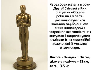 Через брак металу в роки
Другої Світової війни
статуетки «Оскар»
робилися з гіпсу і
розмальовувалися
золотою фарбою. Після
війни Кіноакадемія
запросила власників таких
статуеток і запропонувала
замінити їх на традиційні
позолочені й металеві
екземпляри.
Висoта «Оскара» – 34 см,
діаметр подіуму – 13 см,
вага – 3,5 кг.
 