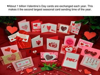 ♥About 1 billion Valentine’s Day cards are exchanged each year. This
makes it the second largest seasonal card sending time of the year.
 