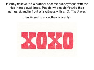 ♥ Many believe the X symbol became synonymous with the
kiss in medieval times. People who couldn't write their
names signed in front of a witness with an X. The X was
then kissed to show their sincerity.
 