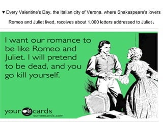 ♥ Every Valentine's Day, the Italian city of Verona, where Shakespeare's lovers
Romeo and Juliet lived, receives about 1,000 letters addressed to Juliet.
 