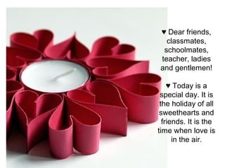 ♥ Dear friends,
classmates,
schoolmates,
teacher, ladies
and gentlemen!
♥ Today is a
special day. It is
the holiday of all
sweethearts and
friends. It is the
time when love is
in the air.
 