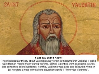 ♥ Bet You Didn’t Know:
The most popular theory about Valentine's Day origin is that Emperor Claudius II didn't
want Roman men to marry during wartime. Bishop Valentine went against his wishes
and performed secret weddings. For this, Valentine was jailed and executed. While in
jail he wrote a note to the jailor's daughter signing it "from your Valentine".
 