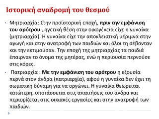 Ιστορική αναδρομή του θεσμού
• Μητριαρχία: Στην προϊστορική εποχή, πριν την εμφάνιση
του αρότρου , ηγετική θέση στην οικογένεια είχε η γυναίκα
(μητριαρχία). Η γυναίκα είχε την αποκλειστική μέριμνα στην
αγωγή και στην ανατροφή των παιδιών και όλοι τη σέβονταν
και την εκτιμούσαν. Την εποχή της μητριαρχίας τα παιδιά
έπαιρναν το όνομα της μητέρας, ενώ η περιουσία περνούσε
στις κόρες.
• Πατριαρχία : Με την εμφάνιση του αρότρου η εξουσία
περνά στον άνδρα (πατριαρχία), αφού η γυναίκα δεν έχει τη
σωματική δύναμη για να οργώνει. Η γυναίκα θεωρείται
κατώτερη, υποτάσσεται στις απαιτήσεις του άνδρα και
περιορίζεται στις οικιακές εργασίες και στην ανατροφή των
παιδιών.
 