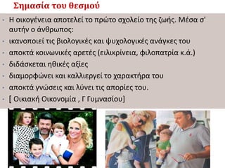 Σημασία του θεσμού
• Η οικογένεια αποτελεί το πρώτο σχολείο της ζωής. Μέσα σ'
αυτήν ο άνθρωπος:
• ικανοποιεί τις βιολογικές και ψυχολογικές ανάγκες του
• αποκτά κοινωνικές αρετές (ειλικρίνεια, φιλοπατρία κ.ά.)
• διδάσκεται ηθικές αξίες
• διαμορφώνει και καλλιεργεί το χαρακτήρα του
• αποκτά γνώσεις και λύνει τις απορίες του.
• [ Οικιακή Οικονομία , Γ Γυμνασίου]
 