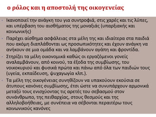 ο ρόλος και η αποστολή της οικογενείας
• Ικανοποιεί την ανάγκη του για συντροφιά, στις χαρές και τις λύπες,
και υπέρβαση του αισθήματος της μοναξιάς (υπαρξιακής και
κοινωνικής)
• Παρέχει αίσθημα ασφάλειας στα μέλη της και ιδιαίτερα στα παιδιά
που ακόμη διαπλάθονται ως προσωπικότητες και έχουν ανάγκη να
ανήκουν σε μια ομάδα και να λαμβάνουν αγάπη και φροντίδα.
• Στηρίζει τα μέλη οικονομικά καθώς οι εργαζόμενοι γονείς
αναλαμβάνουν, από κοινού, τα έξοδα της συμβίωσης, του
νοικοκυριού και φυσικά πρώτα και πάνω από όλα των παιδιών τους
(υγεία, εκπαίδευση, ψυχαγωγία κλπ.).
• Τα μέλη της οικογένειας συνηθίζουν να υπακούουν εκούσια σε
άτυπους κανόνες συμβίωσης, έτσι ώστε να συνυπάρχουν αρμονικά
μεταξύ τους ενισχύοντας τις αρετές του σεβασμού στον
συνάνθρωπο, της πειθαρχίας, στους θεσμούς και της
αλληλοβοήθειας, με συνέπεια να σέβονται περαιτέρω τους
κοινωνικούς κανόνες
 