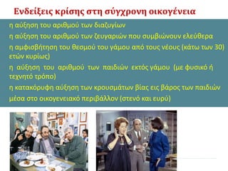 Ενδείξεις κρίσης στη σύγχρονη οικογένεια
• η αύξηση του αριθμού των διαζυγίων
• η αύξηση του αριθμού των ζευγαριών που συμβιώνουν ελεύθερα
• η αμφισβήτηση του θεσμού του γάμου από τους νέους (κάτω των 30)
ετών κυρίως)
• η αύξηση του αριθμού των παιδιών εκτός γάμου (με φυσικό ή
τεχνητό τρόπο)
• η κατακόρυφη αύξηση των κρουσμάτων βίας εις βάρος των παιδιών
• μέσα στο οικογενειακό περιβάλλον (στενό και ευρύ)
 