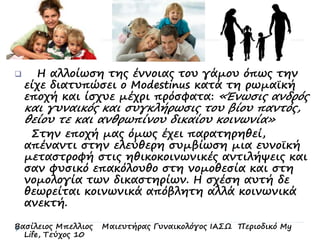  Η αλλοίωση της έννοιας του γάμου όπως την
είχε διατυπώσει ο Modestinus κατά τη ρωμαϊκή
εποχή και ίσχυε μέχρι πρόσφατα: «Ένωσις ανδρός
και γυναικός και συγκλήρωσις του βίου παντός,
θείου τε και ανθρωπίνου δικαίου κοινωνία»
Στην εποχή μας όμως έχει παρατηρηθεί,
απέναντι στην ελεύθερη συμβίωση μια ευνοϊκή
μεταστροφή στις ηθικοκοινωνικές αντιλήψεις και
σαν φυσικό επακόλουθο στη νομοθεσία και στη
νομολογία των δικαστηρίων. Η σχέση αυτή δε
θεωρείται κοινωνικά απόβλητη αλλά κοινωνικά
ανεκτή.
Βασίλειος Μπελλιος Μαιευτήρας Γυναικολόγος ΙΑΣΩ Περιοδικό My
Life, Τεύχος 10
 