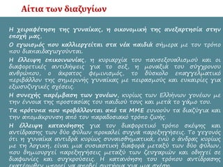 Αίτια των διαζυγίων
• Η χειραφέτηση της γυναίκας, η οικονομική της ανεξαρτησία στην
εποχή μας,
• Ο εγωισμός που καλλιεργείται στα νέα παιδιά σήμερα με τον τρόπο
που διαπαιδαγωγούνται.
• Η έλλειψη επικοινωνίας, η κυριαρχία του πανσεξουαλισμού και οι
διαφορετικές αντιλήψεις για το σεξ, η μοναξιά του σύγχρονου
ανθρώπου, ο άκρατος φεμινισμός, το δύσκολο επαγγελματικό
περιβάλλον της σημερινής γυναίκας με πειρασμούς και ευκαιρίες για
εξωσυζυγικές σχέσεις.
• Η συνεχής παρέμβαση των γονέων, κυρίως των Ελλήνων γονέων με
την έννοια της προστασίας του παιδιού τους και μετά το γάμο του.
• Τα πρότυπα που προβάλλονται από τα ΜΜΕ ευνοούν τα διαζύγια και
την απομάκρυνση από τον παραδοσιακό τρόπο ζωής.
• Η έλλειψη κατανόησης για τον διαφορετικό τρόπο σκέψης και
αντίδρασης των δύο φύλων προκαλεί συχνά παρεξηγήσεις. Το γεγονός
ότι η γυναίκα αντιδρά κυρίως συναισθηματικά, ενώ ο άνδρας κυρίως
με τη λογική, είναι μια ουσιαστική διαφορά μεταξύ των δύο φύλων,
που δημιουργεί παρεξηγήσεις μεταξύ των ζευγαριών και οδηγεί σε
διαφωνίες και συγκρούσεις. Η κατανόηση του τρόπου αντίδρασης
 