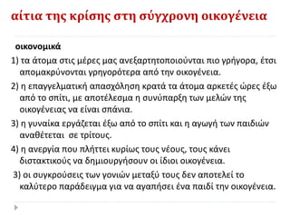 αίτια της κρίσης στη σύγχρονη οικογένεια
οικονομικά
1) τα άτομα στις μέρες μας ανεξαρτητοποιούνται πιο γρήγορα, έτσι
απομακρύνονται γρηγορότερα από την οικογένεια.
2) η επαγγελματική απασχόληση κρατά τα άτομα αρκετές ώρες έξω
από το σπίτι, με αποτέλεσμα η συνύπαρξη των μελών της
οικογένειας να είναι σπάνια.
3) η γυναίκα εργάζεται έξω από το σπίτι και η αγωγή των παιδιών
αναθέτεται σε τρίτους.
4) η ανεργία που πλήττει κυρίως τους νέους, τους κάνει
διστακτικούς να δημιουργήσουν οι ίδιοι οικογένεια.
3) οι συγκρούσεις των γονιών μεταξύ τους δεν αποτελεί το
καλύτερο παράδειγμα για να αγαπήσει ένα παιδί την οικογένεια.
 