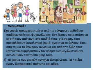  πνευματικά :
1)οι γονείς τρομοκρατημένοι από τις σύγχρονες μεθόδους
παιδαγωγικής και ψυχανάλυσης, δεν ξέρουν ποια στάση να
κρατήσουν απέναντι στα παιδιά τους, για να μην τους
προκαλέσουν ψυχολογική ζημιά, χωρίς να το θέλουν. Έτσι,
από τη μια τα θεωρούν ανώριμα και από την άλλη τους
ζητούν να συμμεριστούν τον κόσμο των μεγάλων και να
ακολουθούν τον τρόπο ζωής τους.
2) το χάσμα των γενεών συνεχώς διευρύνεται. Τα παιδιά
έχουν διαφορετικά πρότυπα και αξίες.
 