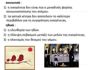 κοινωνικά :
1) η οικογένεια δεν είναι πια ο μοναδικός φορέας
κοινωνικοποίησης του ατόμου.
2) τα αστικά κέντρα δεν αποτελούν το καλύτερο
περιβάλλον για τη συγκρότηση οικογένειας.
ηθικά :
1) η ελευθερία των ηθών.
2) η έλλειψη σεβασμού μεταξύ των μελών της οικογένειας.
3) ο κλονισμός του θεσμού του γάμου.
 