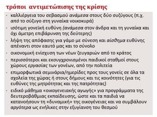 τρόποι αντιμετώπισης της κρίσης
• καλλιέργεια του σεβασμού ανάμεσα στους δύο συζύγους (π.χ.
από το σύζυγο στη γυναίκα νοικοκυρά)
• ισότιμη γονεϊκή ευθύνη (ανάμεσα στον άνδρα και τη γυναίκα και
όχι άμετρη επιβάρυνση της δεύτερης)
• λήψη της απόφασης για γάμο με σύνεση και αίσθημα ευθύνης
απέναντι στον εαυτό μας και το σύνολο
• οικονομική ενίσχυση των νέων ζευγαριών από το κράτος
• περισσότεροι και εκσυγχρονισμένοι παιδικοί σταθμοί στους
χώρους εργασίας των γονέων, από την πολιτεία
• επιμορφωτικά σεμινάρια/ημερίδες προς τους γονείς σε όλα τα
σχολεία της χώρας ή στους δήμους και τις κοινότητες (για τις
ευθύνες της μητρότητας και της πατρότητας)
• ειδικό μάθημα «οικογενειακής αγωγής» για προγράμματα της
δευτεροβάθμιας εκπαίδευσης, ώστε και τα παιδιά να
κατανοήσουν τη «δυναμική» της οικογένειας και να συμβάλουν
αργότερα ως ενήλικες στην εξυγίανση του θεσμού
 