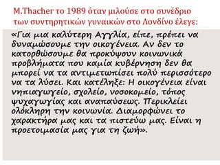 M.Thacher το 1989 όταν μιλούσε στο συνέδριο
των συντηρητικών γυναικών στο Λονδίνο έλεγε:
«Για μια καλύτερη Αγγλία, είπε, πρέπει να
δυναμώσουμε την οικογένεια. Αν δεν το
κατορθώσουμε θα προκύψουν κοινωνικά
προβλήματα που καμία κυβέρνηση δεν θα
μπορεί να τα αντιμετωπίσει πολύ περισσότερο
να τα λύσει. Και κατέληξε: Η οικογένεια είναι
νηπιαγωγείο, σχολείο, νοσοκομείο, τόπος
ψυχαγωγίας και αναπαύσεως. Περικλείει
ολόκληρη την κοινωνία. Διαμορφώνει το
χαρακτήρα μας και τα πιστεύω μας. Είναι η
προετοιμασία μας για τη ζωή».
 