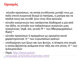 Ορισμός
• σύνολο προσώπων, τα οποία συνδέονται μεταξύ τους με
πολύ στενό συγγενικό δεσμό (ο πατέρας, η μητέρα και τα
παιδιά τους) και συνήθ. ζουν στην ίδια κατοικία
• σύνολο οικογενειών που κατάγονται διαδοχικά η μία από
την άλλη, το σύνολο των παλαιότερων συγγενών μιας
οικογένειας· (πρβ. σόι, γενιά) H ~ των Mαυρομιχαλαίων.
Kαλή ~
• σύνολο προσώπων ή πραγμάτων με ορισμένα κοινά
χαρακτηριστικά: H ~ των ευρωπαϊκών κρατών
• υποδιαίρεση των ζώων και των φυτών, η τέταρτη στη σειρά,
η οποία βρίσκεται ανάμεσα στην τάξη και στο γένος: H ~ των
αιλουροειδών
• Πηγή: http://www.greek-
language.gr/greekLang/index.html
 