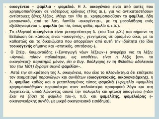 • οικογένεια - φαμίλια - φαμελιά. Η λ. οικογένεια είναι από αυτές που
χρησιμοποιήθηκαν σε νεότερους χρόνους (19ος αι.), για να αντικαταστήσουν
αντίστοιχες ξένες λέξεις. Μέχρι τον 19ο αι. χρησιμοποιούσαν το φαμίλια, ήδη
μεσαιωνικό, από το λατ. familia «οικογένεια», με τη μεσολάβηση ενός
εξελληνισμένου τ. φαμιλία (σε -ία, όπως φιλία, ομιλία κ.τ.ό.).
• Το ελληνικό οικογένεια είναι μεταγενέστερη λ. (του 2ου μ.Χ.) και σήμαινε τη
βεβαίωση ότι κάποιος είναι «οικογενής», γεννημένος σε ορισμένο οίκο, με το
καθεστώς και τα δικαιώματα που απορρέουν από αυτή την ιδιότητα (το ίδιο
τοοικογενής σήμαινε και «σπιτικός, σπιτήσιος»).
• Ο Στέφ. Κουμανούδης («Συναγωγή νέων λέξεων») αναφέρει για τη λέξη:
«Αγνοώ, πόσον παλαιότερα, ως υποθέτω, είναι η λέξις [ενν. το
οικογένεια]· παρατηρώ μόνον, ότι ο Ευγ. Βούλγαρις εν τη Φιλοθέω αδολεσχία
του (τω 1801) έγραψε συχνά φαμιλίαν».
• Μετά την επικράτηση της λ. οικογένεια, που είχε το πλεονέκτημα ότι επέτρεπε
τον σχηματισμό παραγώγων και συνθέτων (οικογενειακός, οικογενειάρχης), η
λ. φαμίλια καθώς και ο μεταπλασμένος τύπος φαμελιά (<φαμελία <φαμιλία)
χρησιμοποιήθηκαν περισσότερο στον απλούστερο προφορικό λόγο και στη
λογοτεχνία, υποδηλώνοντας συχνά την πολυμελή και φτωχή οικογένεια («δεν
έχει να ζήσει τη φαμίλια του»), π.β. και φαμελίτης, φαμελιάρης (=
οικογενειάρχης συνήθ. με μικρό οικογενειακό εισόδημα).
 