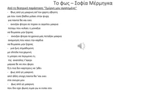 Το φως – Σοφία Μέρμηγκα
Από τη θεατρική παράσταση ‘’Σμύρνη μου αγαπημένη’’
- Φως από γη μακρινη απ’τον χαρτη σβηστη
μα που τοσο βαθια μιλαει στην ψυχη
για παντα θα ναι εκει
- ανοιξαν φτερα σε πηραν οι αγγελοι μακρια
ποταμι που κυλαει η μοναξια
να θυμασαι μην ξεχνας
- ανοιξαν φτερα τα χρονια μας πεταξαν μακρια
αναμνηση που καιει την καρδια
να θυμασαι μην ξεχνας
- μια ζωη σημαδεμενη
με ελπιδα πια χαμενη
τι μπορει να περιμενει τι;
της ανατολης τ’αγερι
μαγικα θε να σου φερει
Ό,τι πια δεν καρτερεις να ‘ρθει
- φως από γη μακρινη
από άλλη εποχη παντα θα ‘ναι εκει
στα ονειρα μου
- φως από γη μακρινη
που δεν εχει φωνη ειμαι γω κι εισαι εσυ
 