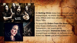 • Οι Rotting Christ είναι ένα ελληνικό μέταλ
συγκρότημα, το οποίο ιδρύθηκε το 1988,
στην Αθήνα από τους αδερφούς Σάκη και
Θέμη Τόλη.
• Το τραγούδι Orders from the dead ανήκει
στον δίσκο «Defixiones, Will and
Testament», της avant-garde
τραγουδίστριας Diamanda Galas, ενώ το
συγκρότημα κατάφερε να εκδώσει στον
δίσκο του Aealo μια αντάξια διασκευή.
 
