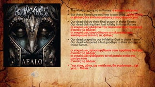 • The world is going up in flames ο κόσμος φλέγεται
• But these flames are not new to our dead αλλά αυτές
οι φλόγες δεν είναι καινούριες στους νεκρούς μας
• Our dead did cry their final prayer in those flames
Our dead did sing their last lullaby in those flames
οι νεκροί μας κλάψανε την τελευταία τους προσευχή
σ'αυτές τις φλόγες
οι νεκροί μας τραγούδησαν το τελευταίο τους
νανούρισμα σ'αυτές τις φλόγες
• Our dead prayed to our infidelite God in those flames
Our dead whispered a last goodbye to their mother in
those flames
οι νεκροί μας προσευχήθηκαν στον προδότη Θεό μας
σ'αυτές τις φλόγες
οι νεκροί μας ψιθύρισαν το τελευταίο αντίο στη
μητέρα τους
σ'αυτές τις φλόγες
• "της είπα, μάνα, μη σκιάζεσαι, θα γυρίσουμε...έχε
γεια... Μάνα..'‘
‘
 