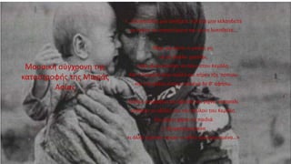 «…Ζουμπούλια μην ανοίξετε, πουλιά μην κελαηδείτε
να κλαίτε τα στρατεύματα και να τα λυπηθείτε…
Νάχε μαυρίσει η μαύρη γη,
να μη βγάλει χορτάρι,
όταν εξεκινούσανε να πάνε στου Κεμάλη.
Και η Τουρκιά ήταν πολλή και πήρεν τζη ‘ποπίσω
και ο Κεμάλης είπενε κιανένα δε θ’ αφήσω.
Καθώς αστράφτει και βροντά και ρίχνει κοκοσάλι
επέφταν οι οβίδες του του σκύλου του Κεμάλη.
Και ρίχνει χάμαι τα παιδιά
τ’ αλαργοξορισμένα
κι άλλα εμένανε νεκρά, κι άλλα τραυματισμένα…»
Μουσική σύγχρονη της
καταστροφής της Μικράς
Ασίας
 