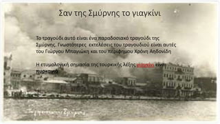 Σαν της Σμύρνης το γιαγκίνι
Το τραγούδι αυτό είναι ένα παραδοσιακό τραγούδι της
Σμύρνης. Γνωστότερες εκτελέσεις του τραγουδιού είναι αυτές
του Γιώργου Μπαγιώκη και του περίφημου Χρόνη Αηδονίδη
Η ετυμολογική σημασία της τουρκικής λέξης γιαγκίνι είναι
πυρκαγιά
 