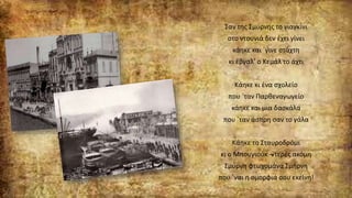 Σαν της Σμύρνης το γιαγκίνι
στο ντουνιά δεν έχει γίνει
κάηκε και `γινε στάχτη
κι έβγαλ’ ο Κεμάλ το άχτι
Κάηκε κι ένα σχολείο
που `ταν Παρθεναγωγείο
κάηκε και μια δασκάλα
που `ταν άσπρη σαν το γάλα
Κάηκε το Σταυροδρόμι
κι ο Μπουγιούκ –ντερές ακόμη
Σμύρνη φτωχομάνα Σμήρνη
που `ναι η ομορφιά σου εκείνη!
 