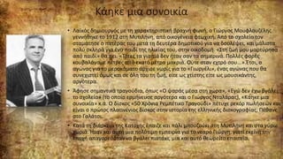 Κάηκε μια συνοικία
• Λαϊκός δημιουργός με τη χαρακτηριστική βραχνή φωνή, ο Γιώργος Μουφλουζέλης
γεννήθηκε το 1912 στη Μυτιλήνη, από οικογένεια φτωχική. Από το σχολείο τον
σταμάτησε ο πατέρας του μετά τη δευτέρα δημοτικού για να δουλέψει, και μάλιστα
πολύ σκληρά για ένα παιδί της ηλικίας του, στην οικοδομή. «Στη ζωή μου μαρτύρησα
από παιδί» θα πει. «Τότες τα γιαπιά δεν ήταν σαν τα σημερινά. Πολλές φορές
κουβαλάγαμε πέτρες από εκατό μέτρα μακριά. Ούτε στον εχτρό σου...».Έτσι, ο
αγώνας για το μεροκάματο άρχισε νωρίς για το «Γιωργέλι», ένας αγώνας που θα
συνεχιστεί όμως και σε όλη του τη ζωή, είτε ως χτίστης είτε ως μουσικάντης,
αργότερα.
• Άφησε σημαντικά τραγούδια, όπως «Ο ψαράς μέσα στη χώρα», «Εγώ δεν έχω βγάλει
το σχολείο» (το οποίο ερμήνευσε αργότερα και ο Γιώργος Νταλάρας), «Κάηκε μια
συνοικία» κ.ά. Ο δίσκος «50 Χρόνια Ρεμπέτικο Τραγούδι» πέτυχε ρεκόρ πωλήσεων και
είναι ο πρώτος πλατινένιος δίσκος στην ιστορία της ελληνικής δισκογραφίας. Πέθανε
στο Γαλάτσι.
• Κατά τη διάρκεια της Κατοχής έπαιζε και πάλι μπουζούκι στη Μυτιλήνη και στα γύρω
χωριά. Ήταν και αυτή μια πολύτιμη εμπειρία για το νεαρό Γιώργη, γιατί εκείνη την
εποχή απαγορευόταν να βγάλει πιατάκι, μια και αυτό θεωρείτο επαιτεία.
 