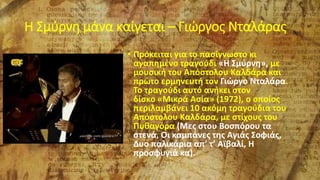 Η Σμύρνη μάνα καίγεται – Γιώργος Νταλάρας
• Πρόκειται για το πασίγνωστο κι
αγαπημένο τραγούδι «Η Σμύρνη», με
μουσική του Απόστολου Καλδάρα και
πρώτο ερμηνευτή τον Γιώργο Νταλάρα.
Το τραγούδι αυτό ανήκει στον
δίσκο «Μικρά Ασία» (1972), ο οποίος
περιλαμβάνει 10 ακόμη τραγούδια του
Απόστολου Καλδάρα, με στίχους του
Πυθαγόρα (Μες στου Βοσπόρου τα
στενά, Οι καμπάνες της Αγιάς Σοφιάς,
Δυο παλικάρια απ’ τ’ Αϊβαλί, Η
προσφυγιά κα).
 