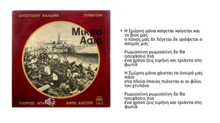 • Η Σμύρνη μάνα καίγεται καίγεται και
το βιος μας
ο πόνος μας δε λέγεται δε γράφεται ο
καημός μας
Ρωμιοσύνη ρωμιοσύνη δε θα
ησυχάσεις πια
ένα χρόνο ζεις ειρήνη και τριάντα στη
φωτιά
Η Σμύρνη μάνα χάνεται τα όνειρά μας
πάνε
στα πλοία όποιος πιάνεται κι οι φίλοι
τον χτυπάνε
Ρωμιοσύνη ρωμιοσύνη δε θα
ησυχάσεις πια
ένα χρόνο ζεις ειρήνη και τριάντα στη
φωτιά
 