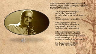 Στη Σμύρνη και στο Αϊβαλί - Μουσική: Δήμος
Μούτσης, Στίχοι: Μάνος Ελευθερίου, Τραγούδι:
Δημήτρης Μητροπάνος
• Στη Σμύρνη και στo Αϊβαλί
και σ’ όλη την Ανατολή
δεν είχε τύχη ν’ ακουστεί τέτοιο
κακό
τέτοιο κακό και να γραφτεί
Είδα μαχαίρι και φωτιά
κι είδα παλάτια και γυφτιά
μα πολιτείες και χωριά
να ξεψυχούν, πρώτη φορά
Είδα κι αγάπες και ντροπές
να σβήνουνε σαν αστραπές
Είδα και ανθρώπους δίχως νου κι
άλλους να κλαιν
κι άλλους να κλαιν και να πονούν
Στη Σμύρνη και στ’ Αϊβαλί
και σ’ όλη την Ανατολή
 